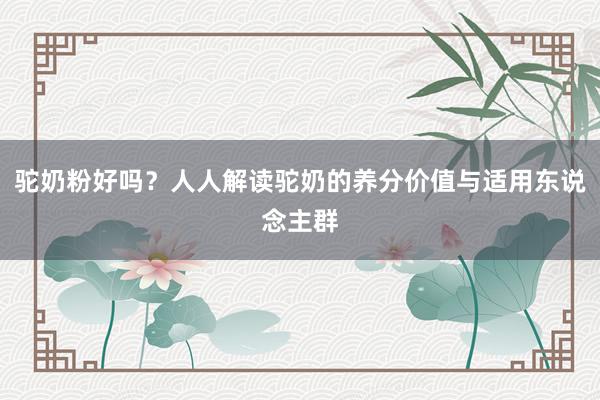 驼奶粉好吗？人人解读驼奶的养分价值与适用东说念主群